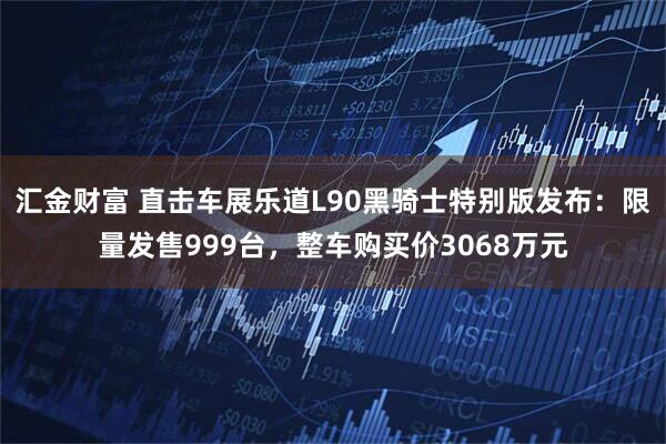 汇金财富 直击车展乐道L90黑骑士特别版发布：限量发售999台，整车购买价3068万元