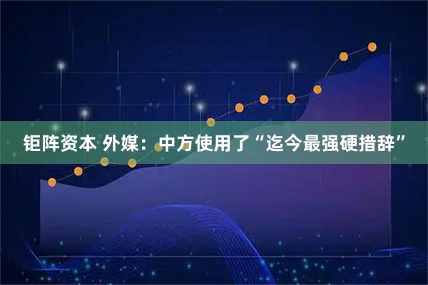 钜阵资本 外媒：中方使用了“迄今最强硬措辞”