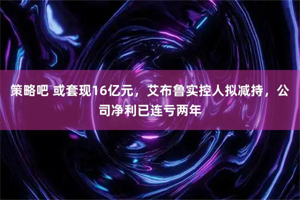 策略吧 或套现16亿元，艾布鲁实控人拟减持，公司净利已连亏两年